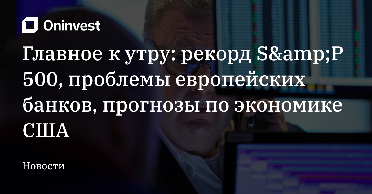 Главное к утру: рекорд S&amp;P 500, проблемы европейских банков, прогнозы по экономике США – Oninvest
