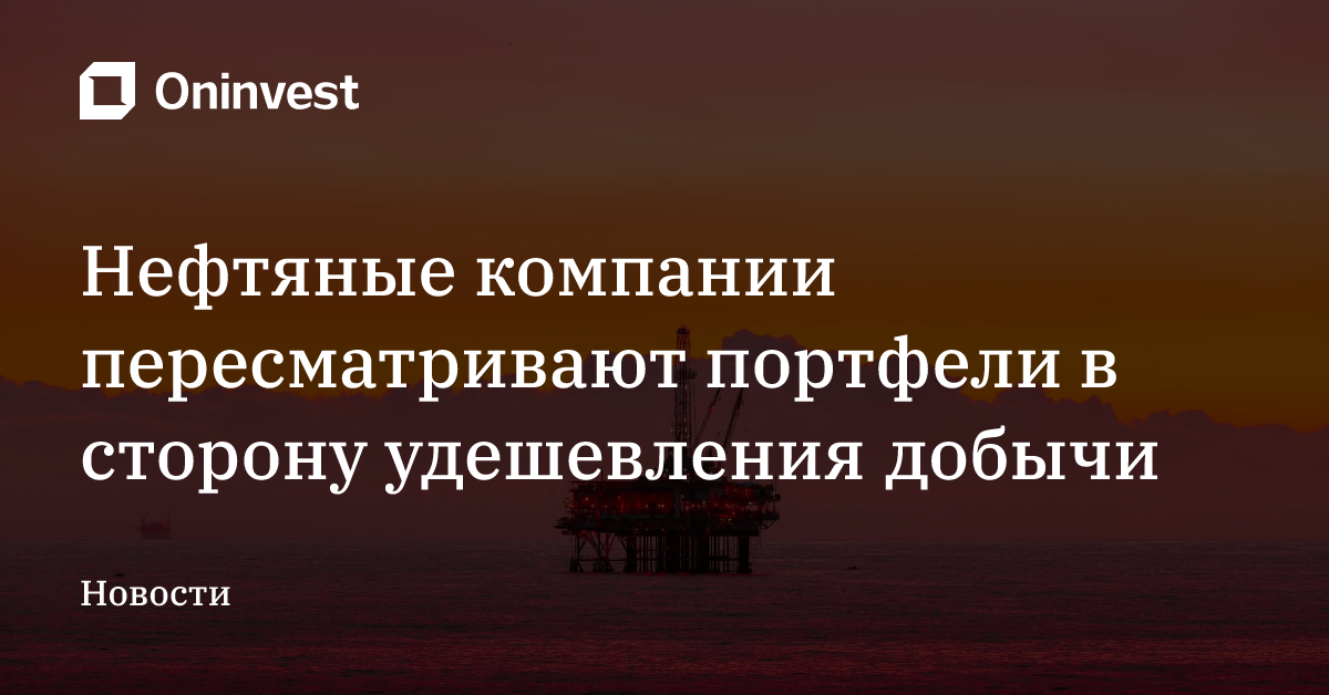 Нефтяные компании пересматривают портфели в сторону удешевления добычи – Oninvest