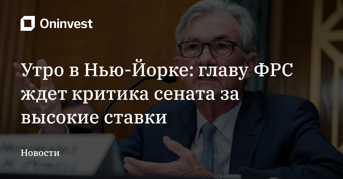 Утро в Нью-Йорке: главу ФРС ждет критика сената за высокие ставки – Oninvest