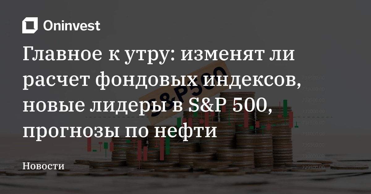 Главное к утру: изменят ли расчет фондовых индексов, новые лидеры в S&P 500, прогнозы по нефти – Oninvest