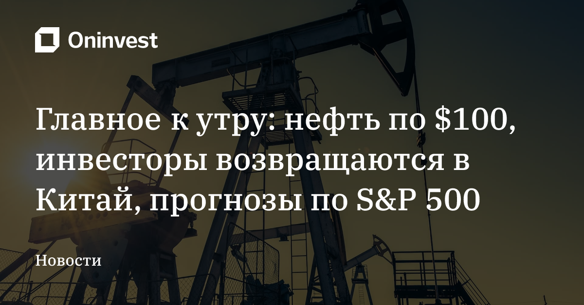 Главное к утру: нефть по $100, инвесторы возвращаются в Китай, прогнозы по S&P 500 – Oninvest