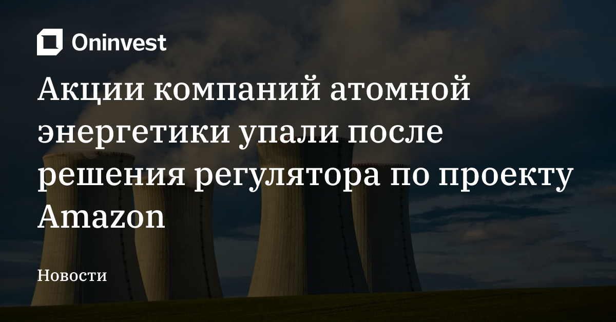 Акции компаний атомной энергетики упали после решения регулятора по проекту Amazon – Oninvest
