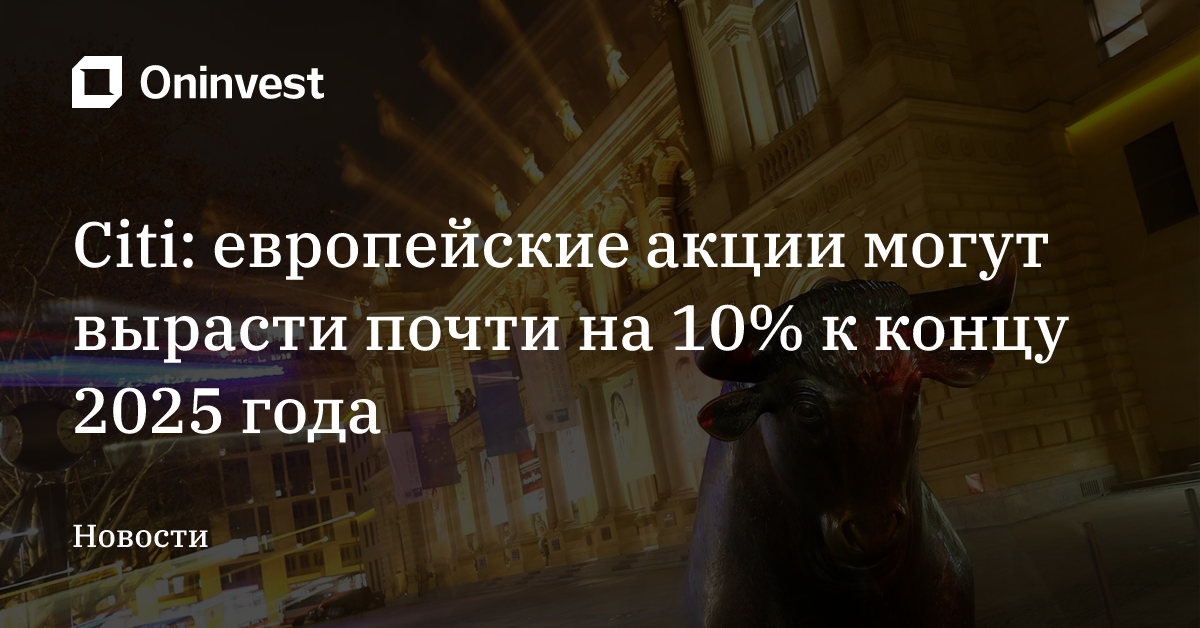 Citi: европейские акции могут вырасти почти на 10% к концу 2025 года – Oninvest
