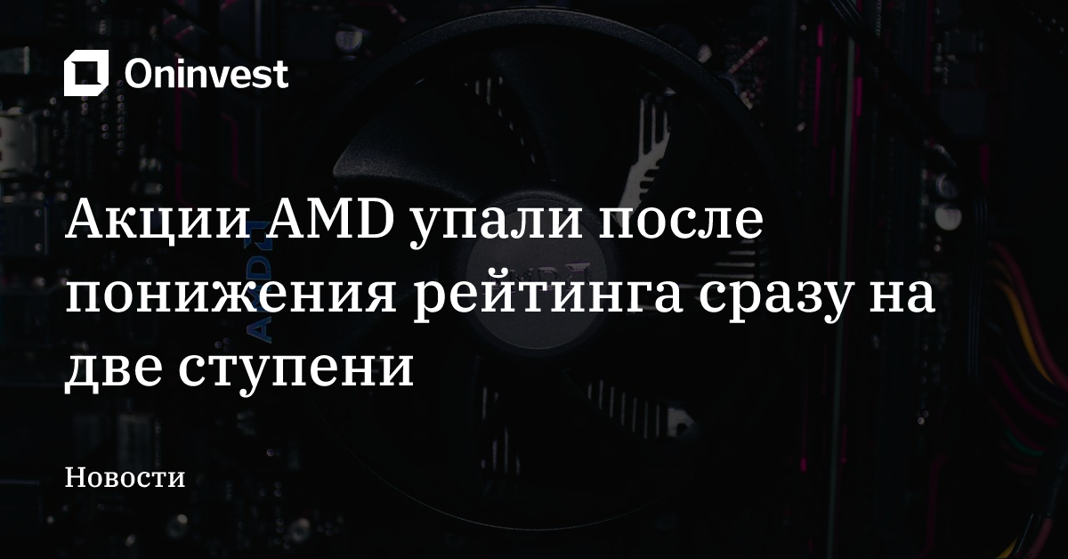 Акции AMD упали после понижения рейтинга сразу на две ступени – Oninvest