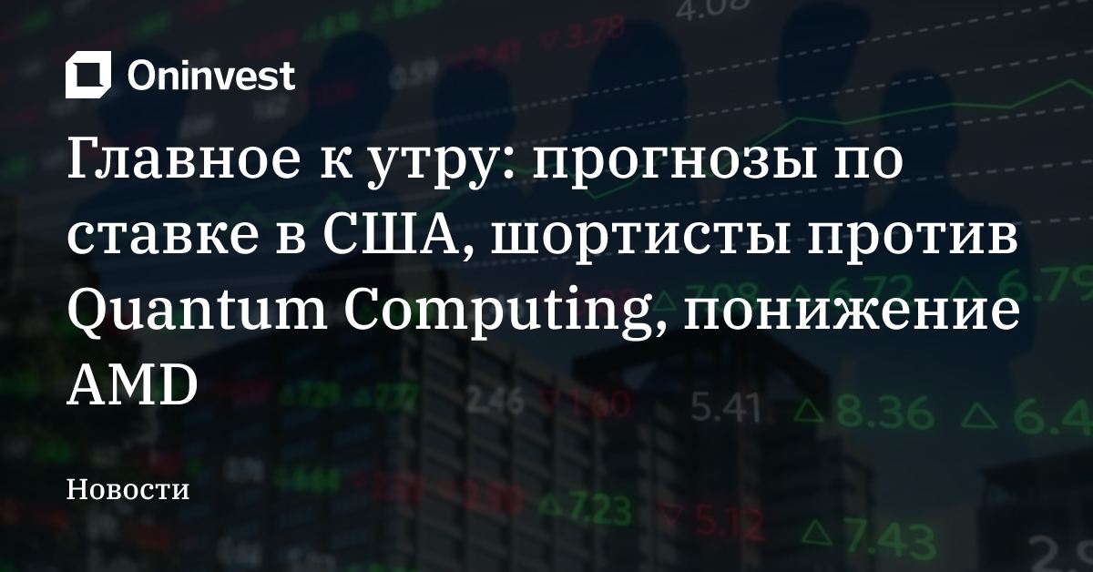 Главное к утру: прогнозы по ставке в США, шортисты против Quantum Computing, понижение AMD – Oninvest