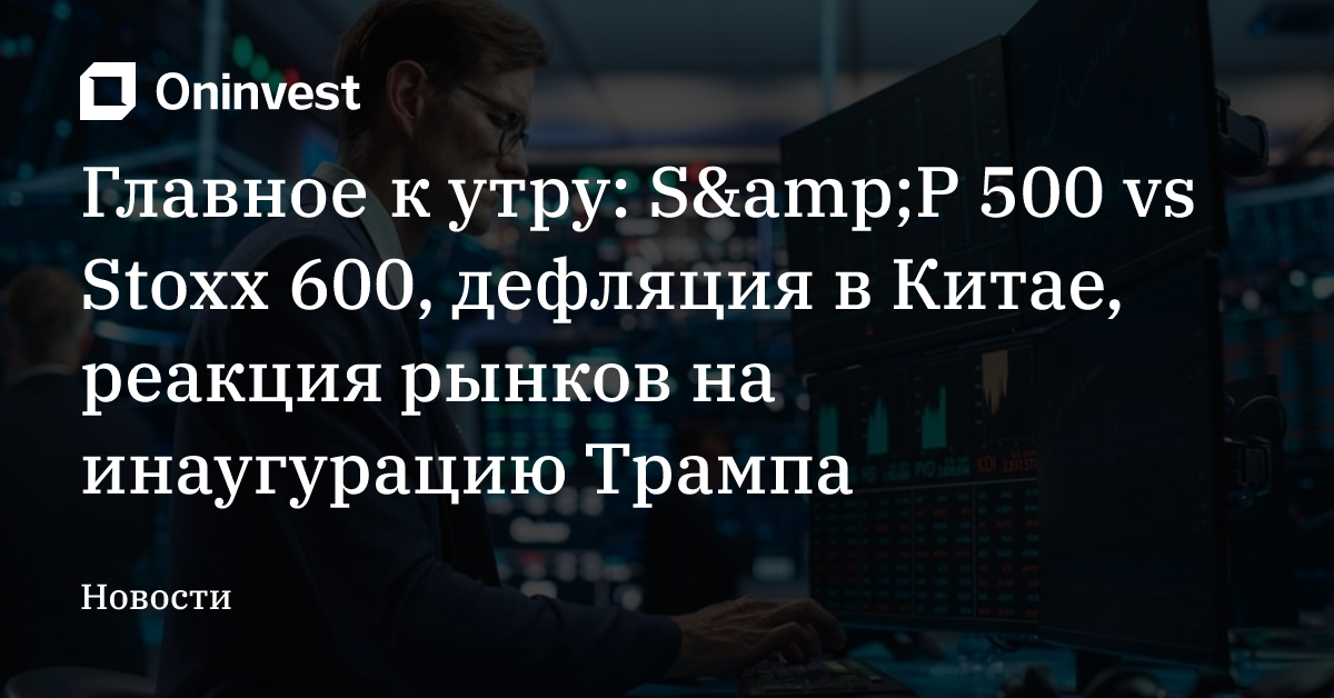 Главное к утру: S&amp;P 500 vs Stoxx 600, дефляция в Китае, реакция рынков на инаугурацию Трампа – Oninvest