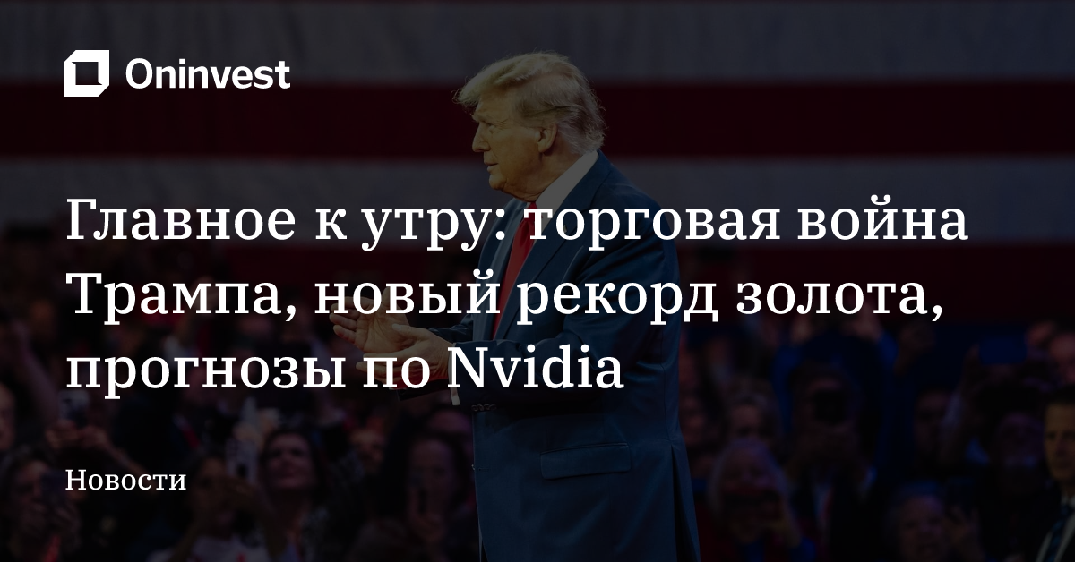 Главное к утру: торговая война Трампа, новый рекорд золота, прогнозы по Nvidia – Oninvest