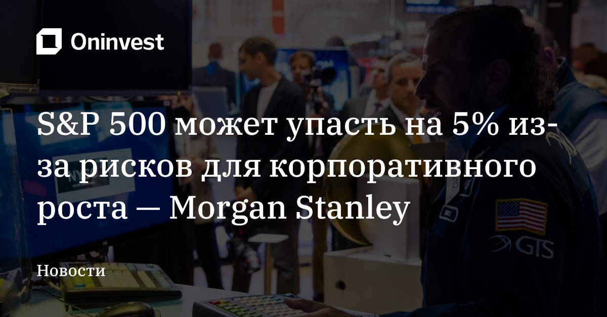 S&P 500 может упасть на 5% из-за рисков для корпоративного роста — Morgan Stanley – Oninvest