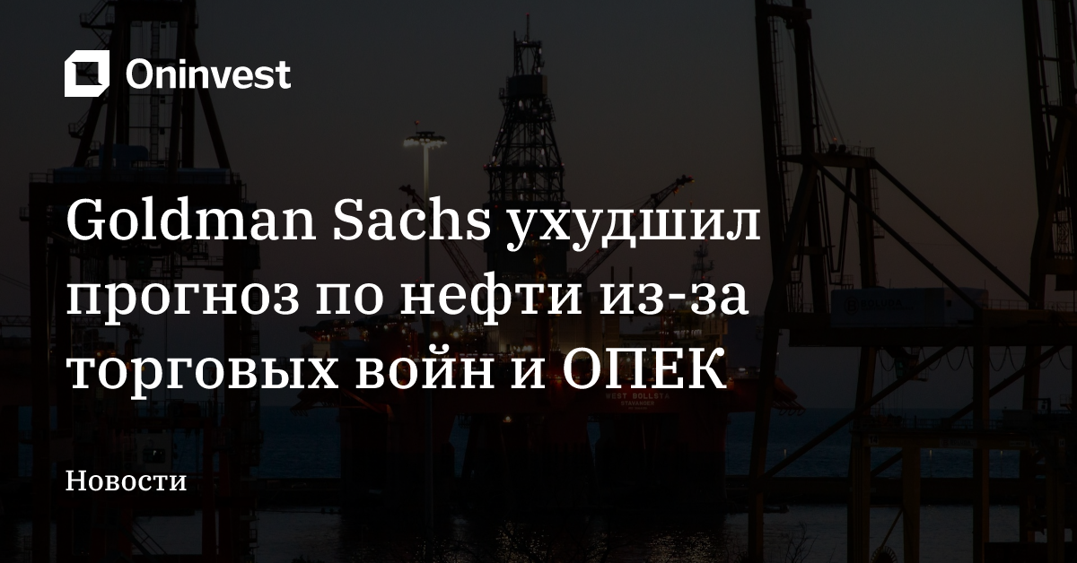 Goldman Sachs ухудшил прогноз по нефти из-за торговых войн и ОПЕК – Oninvest
