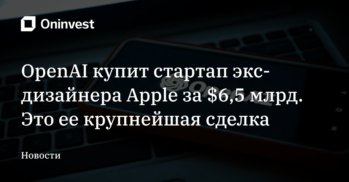 OpenAI купит стартап экс-дизайнера Apple за $6,5 млрд. Это ее крупнейшая сделка
 – Oninvest