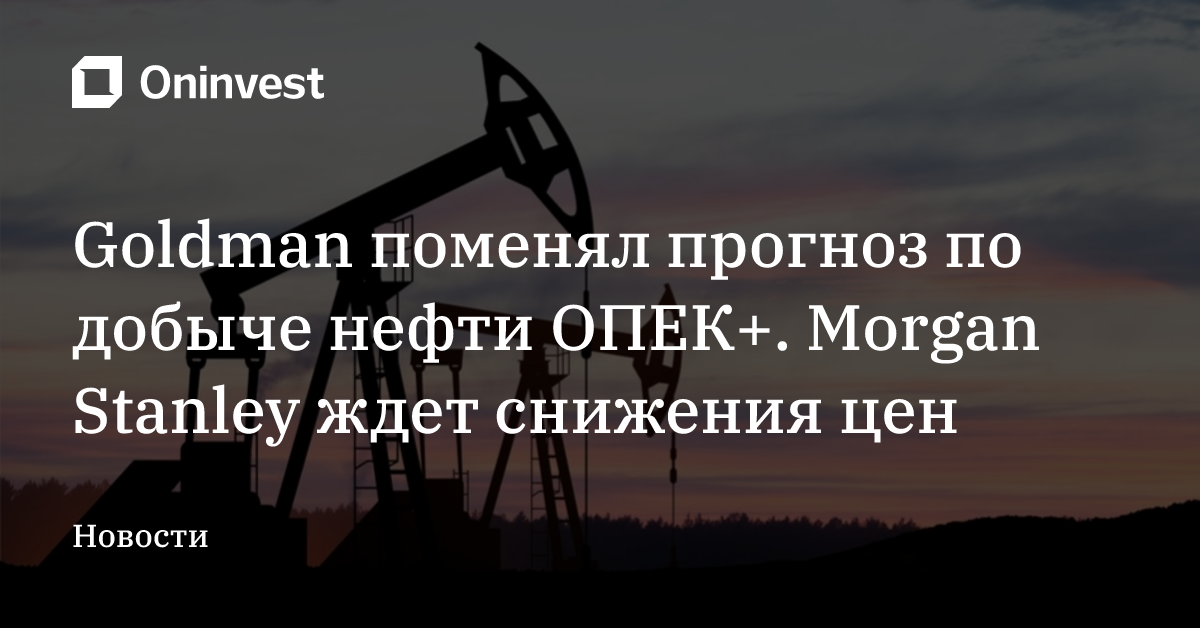 Goldman поменял прогноз по добыче нефти ОПЕК+. Morgan Stanley ждет снижения цен
 – Oninvest