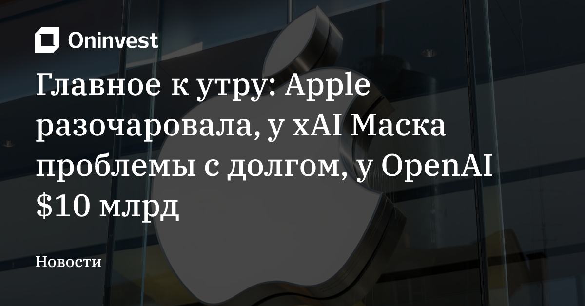 Главное к утру: Apple разочаровала, у xAI Маска проблемы с долгом, у OpenAI $10 млрд – Oninvest