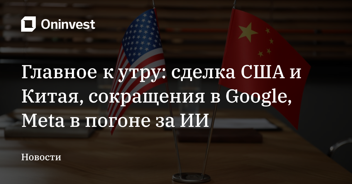 Главное к утру: сделка США и Китая, сокращения в Google, Meta в погоне за ИИ – Oninvest