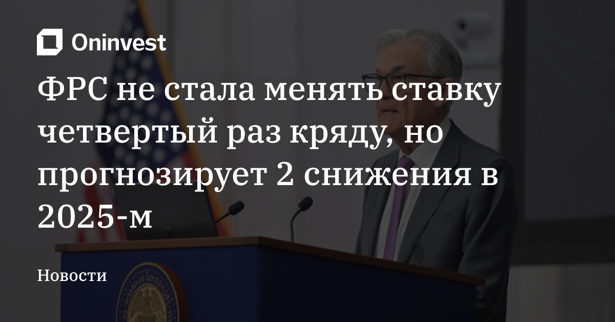 ФРС не стала менять ставку четвертый раз кряду, но прогнозирует 2 снижения в 2025-м
 – Oninvest
