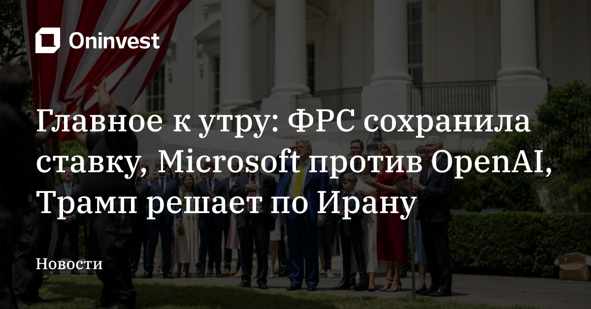 Главное к утру: ФРС сохранила ставку, Microsoft против OpenAI, Трамп решает по Ирану – Oninvest