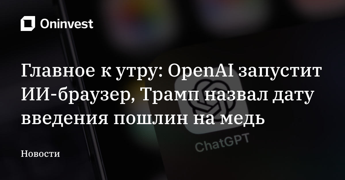Главное к утру: OpenAI запустит ИИ-браузер, Трамп назвал дату введения пошлин на медь – Oninvest