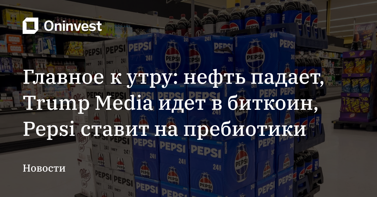 Главное к утру: нефть падает, Trump Media идет в биткоин, Pepsi ставит на пребиотики – Oninvest