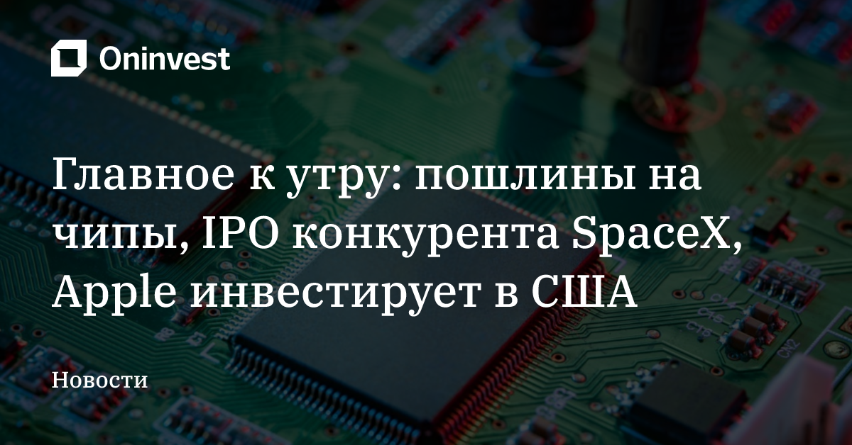 Главное к утру: пошлины на чипы, IPO конкурента SpaceX, Apple инвестирует в США  – Oninvest