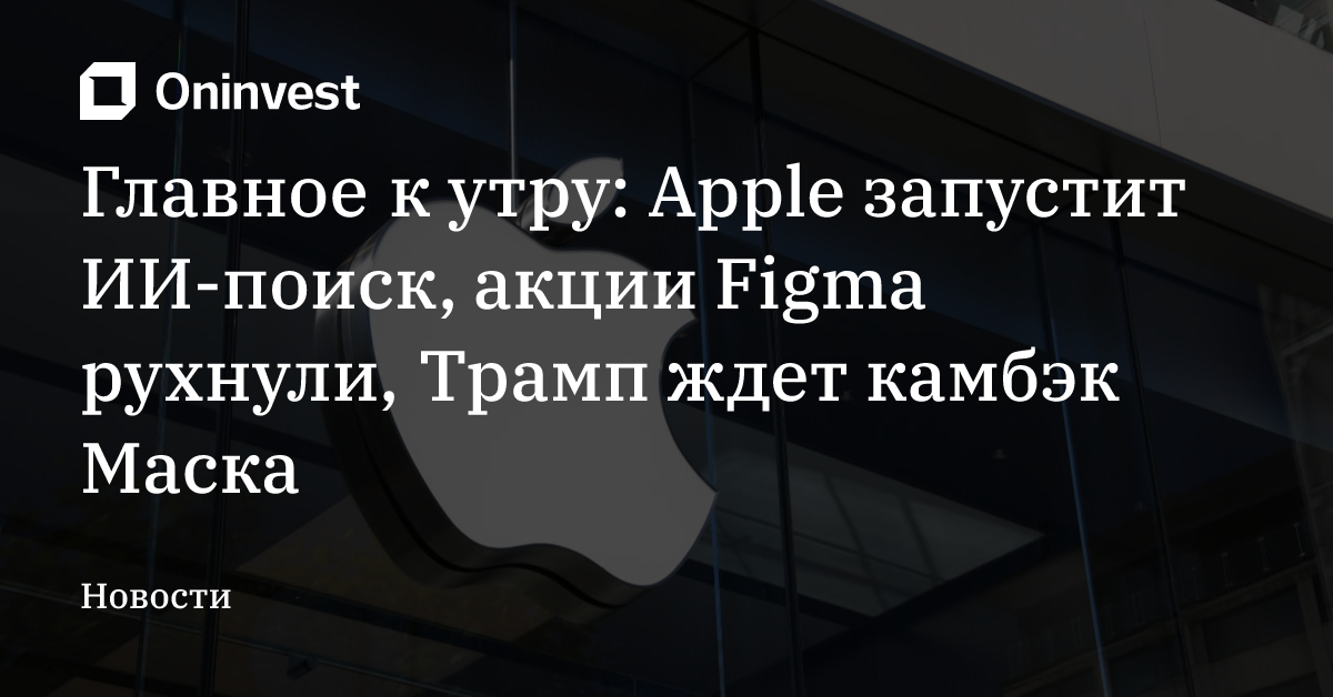 Главное к утру: Apple запустит ИИ-поиск, акции Figma рухнули, Трамп ждет камбэк Маска – Oninvest