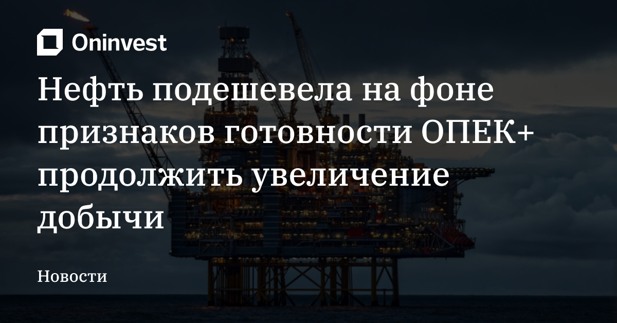 Нефть подешевела на фоне признаков готовности ОПЕК+ продолжить увеличение добычи  – Oninvest