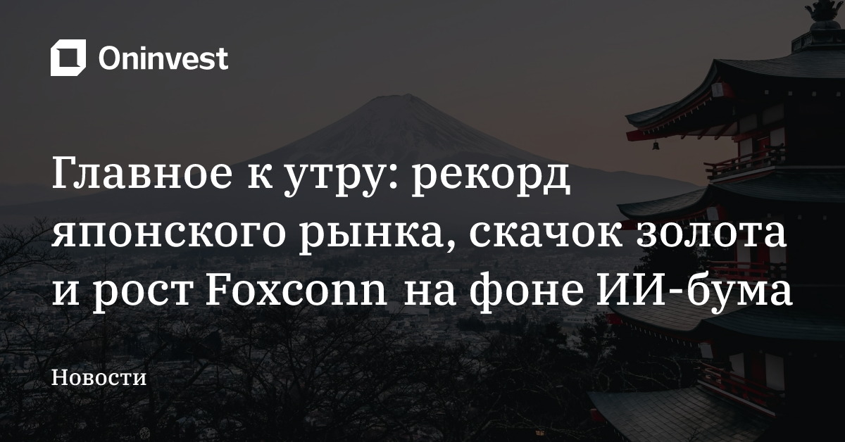 Главное к утру: рекорд японского рынка, скачок золота и рост Foxconn на фоне ИИ-бума – Oninvest