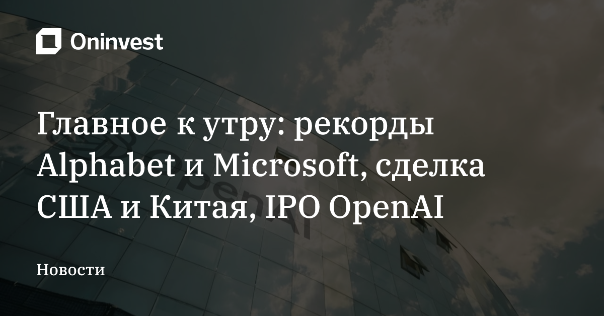 Главное к утру: рекорды Alphabet и Microsoft, сделка США и Китая, IPO OpenAI – Oninvest