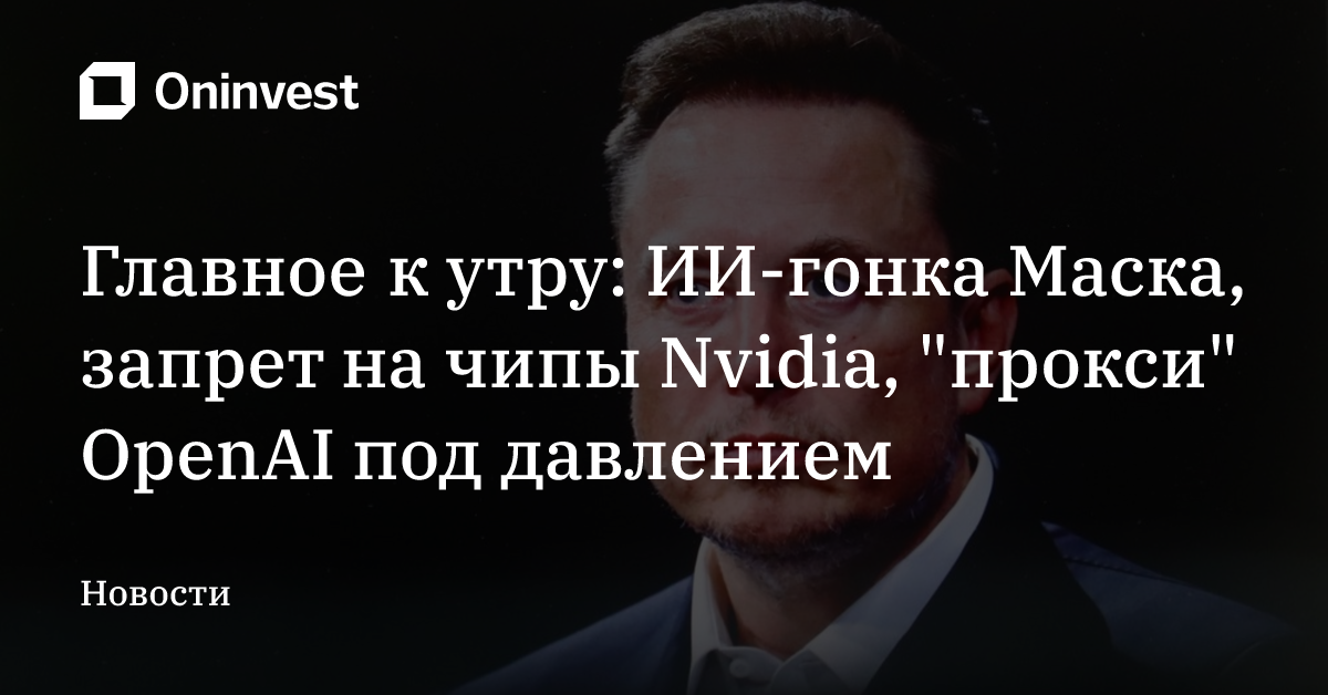 Главное к утру: ИИ-гонка Маска, запрет на чипы Nvidia, "прокси" OpenAI под давлением – Oninvest
