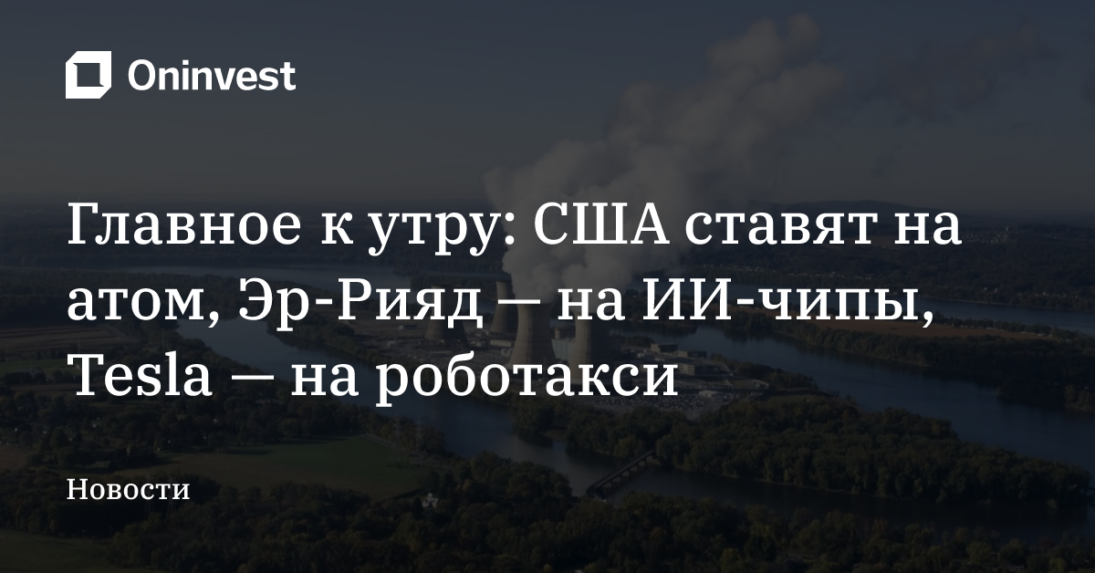Главное к утру: США ставят на атом, Эр-Рияд — на ИИ-чипы, Tesla — на роботакси – Oninvest