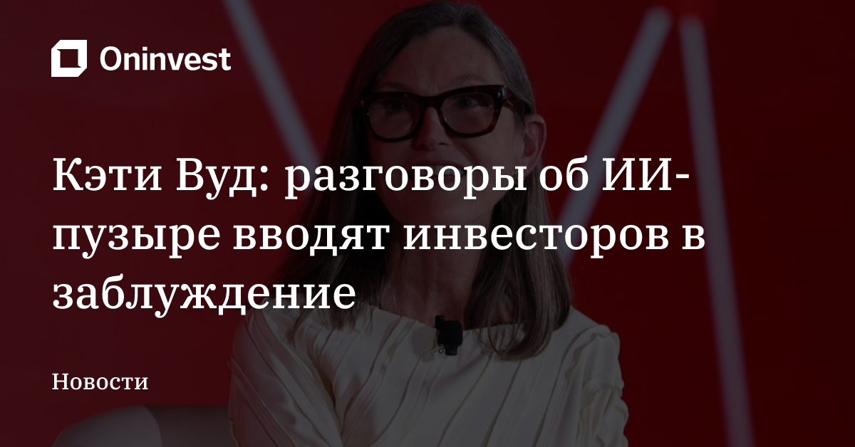 Кэти Вуд: разговоры об ИИ-пузыре вводят инвесторов в заблуждение – Oninvest