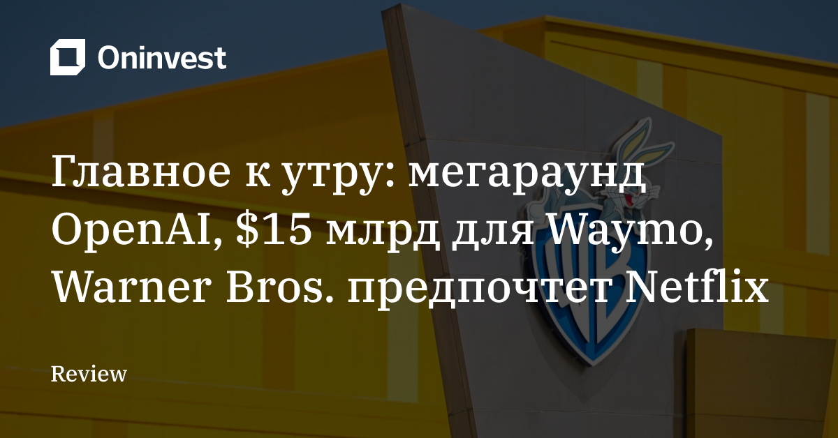 Главное к утру: мегараунд OpenAI, $15 млрд для Waymo, Warner Bros. предпочтет Netflix – Oninvest