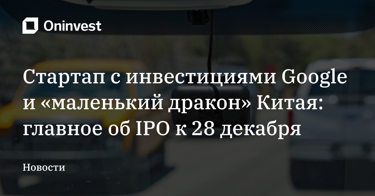 Стартап с инвестициями Google и «маленький дракон» Китая: главное об IPO к 28 декабря – Oninvest