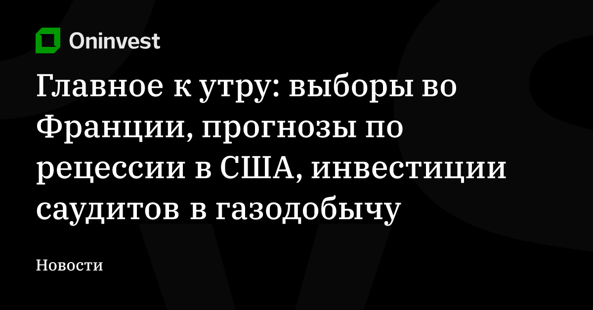 Главное к утру: выборы во Франции, прогнозы по рецессии в США, инвестиции саудитов в газодобычу – Oninvest