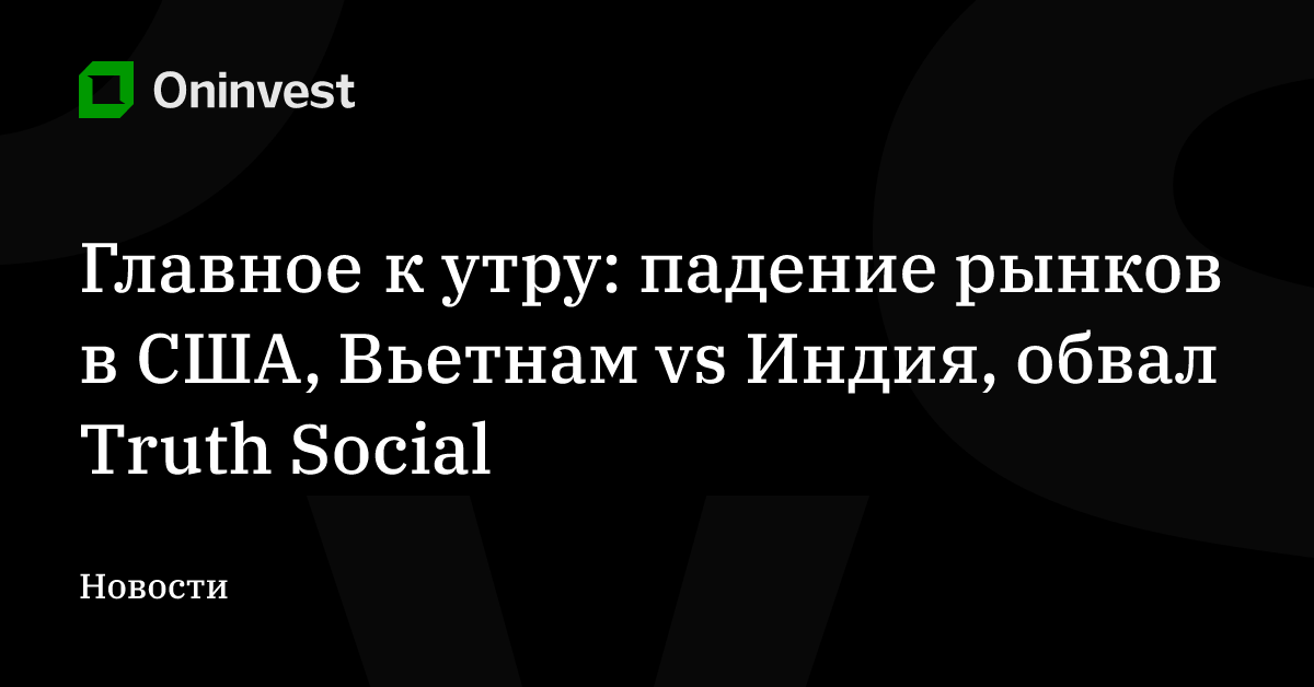 Главное к утру: падение рынков в США, Вьетнам vs Индия, обвал Truth Social – Oninvest