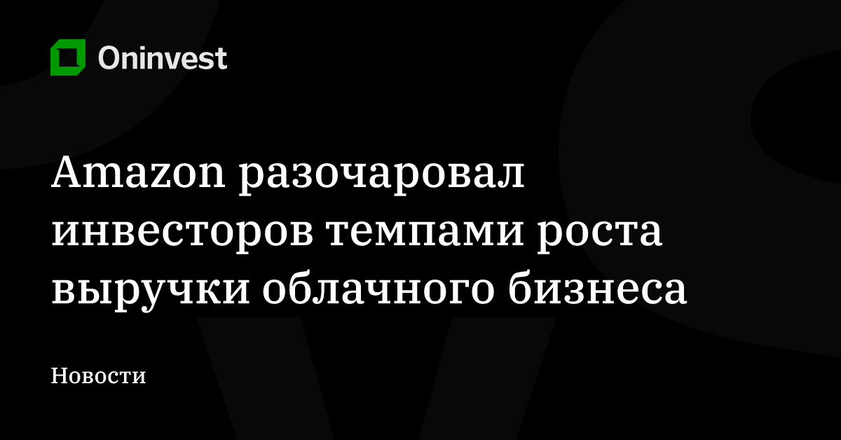 Amazon разочаровал инвесторов темпами роста выручки облачного бизнеса – Oninvest