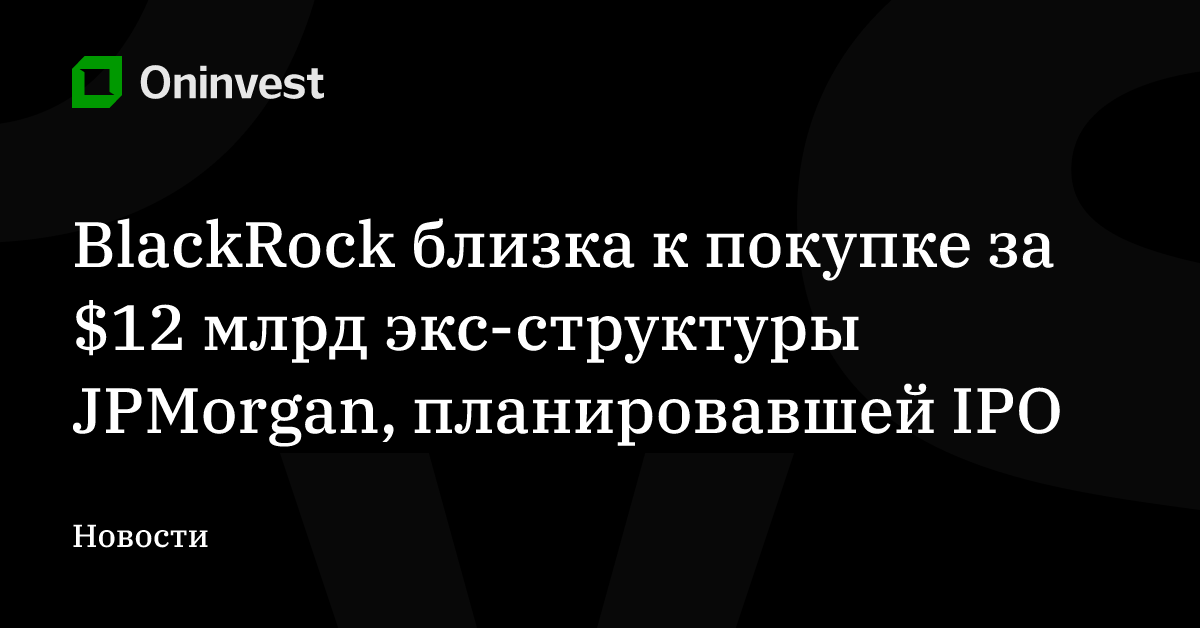 BlackRock близка к покупке за $12 млрд экс-структуры JPMorgan, планировавшей IPO – Oninvest