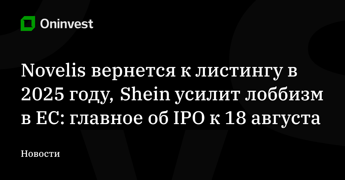Novelis вернется к листингу в 2025 году, Shein усилит лоббизм в ЕС: главное об IPO к 18 августа – Oninvest
